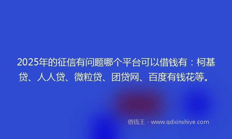 2025年的征信有问题哪个平台可以借钱有：柯基贷、人人贷、微粒贷、团贷网、百度有钱花等。