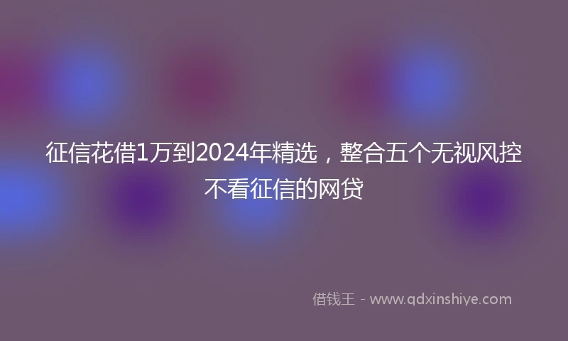 征信花借1万到2024年精选，整合五个无视风控不看征信的网贷