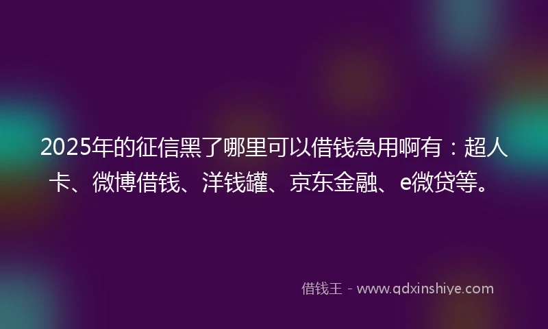 2025年的征信黑了哪里可以借钱急用啊有：超人卡、微博借钱、洋钱罐、京东金融、e微贷等。