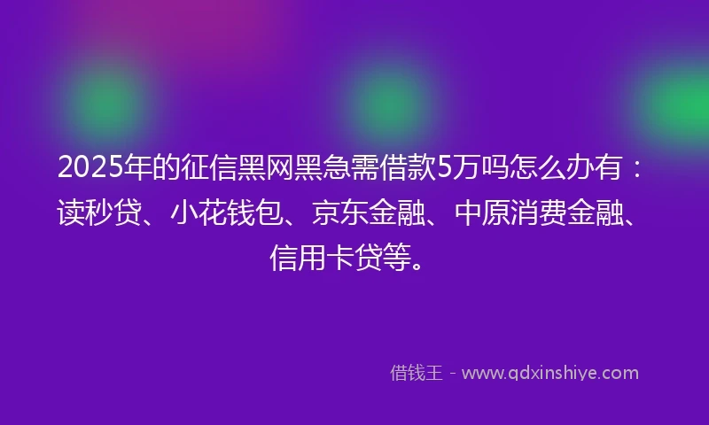 2025年的征信黑网黑急需借款5万吗怎么办有：读秒贷、小花钱包、京东金融、中原消费金融、信用卡贷等。