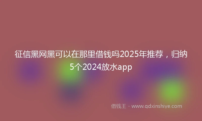 征信黑网黑可以在那里借钱吗2025年推荐，归纳5个2024放水app