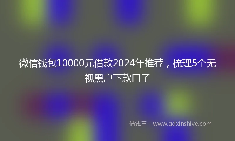 微信钱包10000元借款2024年推荐,梳理5个无视黑户下款口子
