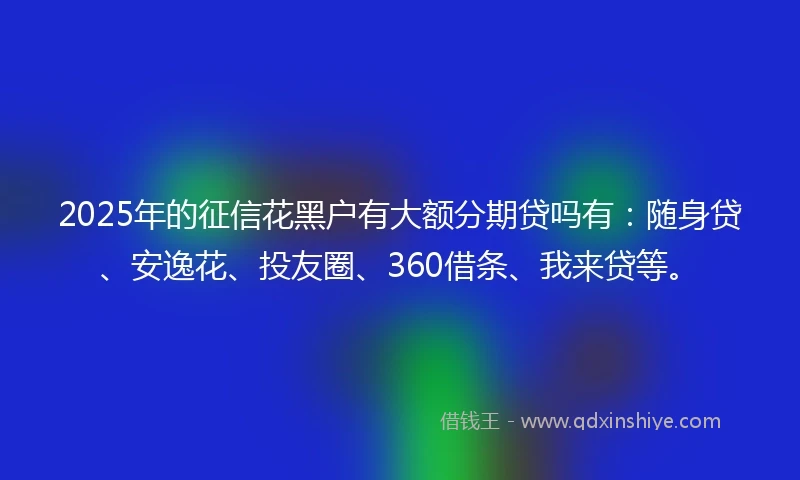 2025年的征信花黑户有大额分期贷吗有：随身贷、安逸花、投友圈、360借条、我来贷等。