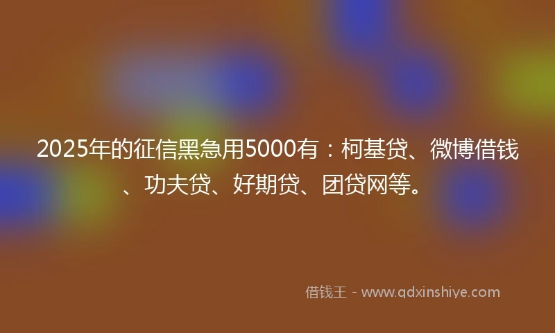 2025年的征信黑急用5000有:柯基贷、微博借钱、功夫贷、好期贷、团贷网等。