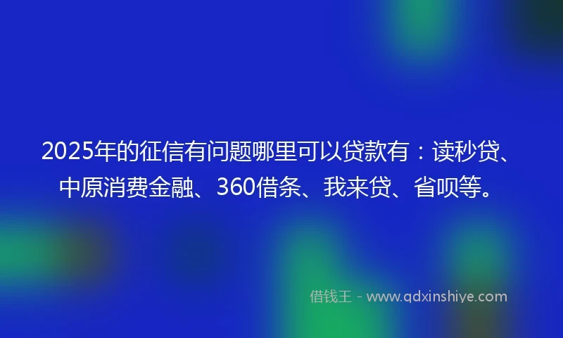 2025年的征信有问题哪里可以贷款有：读秒贷、中原消费金融、360借条、我来贷、省呗等。