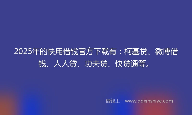 2025年的快用借钱官方下载有：柯基贷、微博借钱、人人贷、功夫贷、快贷通等。