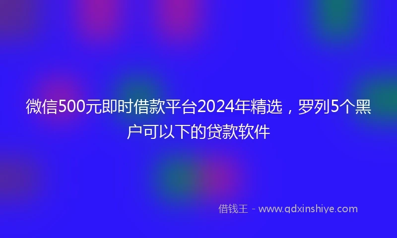 微信500元即时借款平台2024年精选，罗列5个黑户可以下的贷款软件