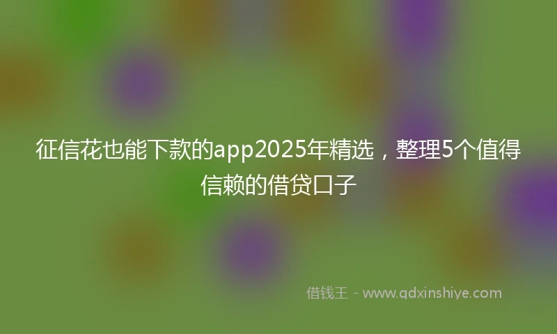 征信花也能下款的app2025年精选，整理5个值得信赖的借贷口子