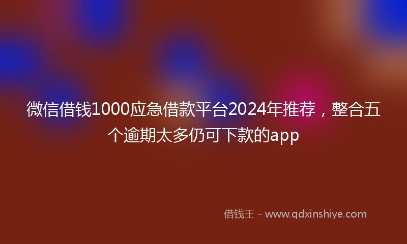 微信借钱1000应急借款平台2024年推荐，整合五个逾期太多仍可下款的app