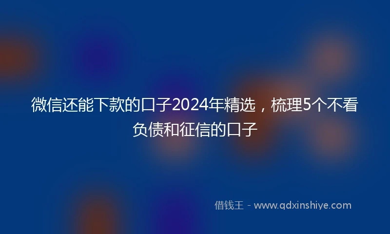 微信还能下款的口子2024年精选,梳理5个不看负债和征信的口子