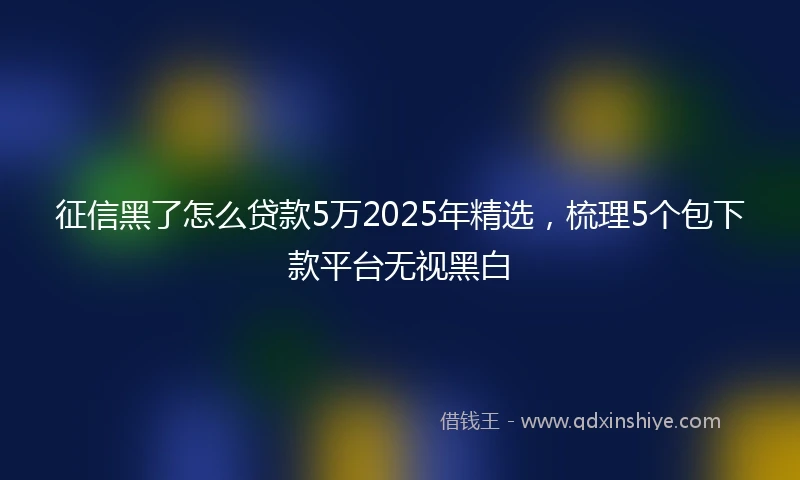 征信黑了怎么贷款5万2025年精选，梳理5个包下款平台无视黑白
