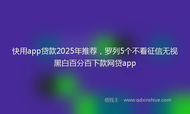 快用app贷款2025年推荐，罗列5个不看征信无视黑白百分百下款网贷app