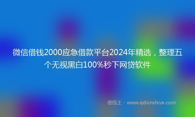微信借钱2000应急借款平台2024年精选，整理五个无视黑白100%秒下网贷软件