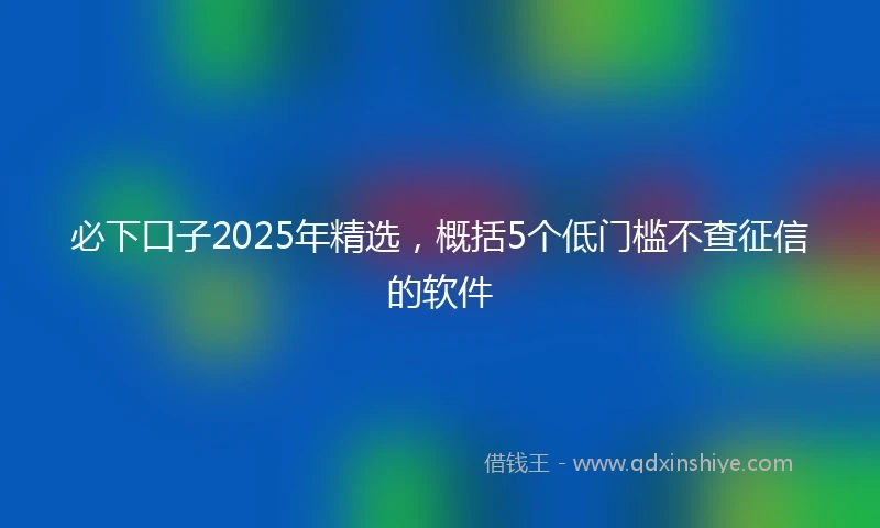 必下口子2025年精选，概括5个低门槛不查征信的软件