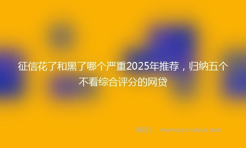 征信花了和黑了哪个严重2025年推荐，归纳五个不看综合评分的网贷