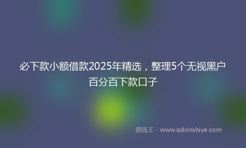 必下款小额借款2025年精选，整理5个无视黑户百分百下款口子