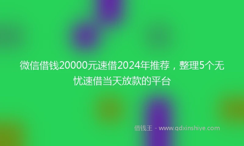 微信借钱20000元速借2024年推荐,整理5个无忧速借当天放款的平台