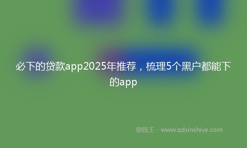 必下的贷款app2025年推荐，梳理5个黑户都能下的app