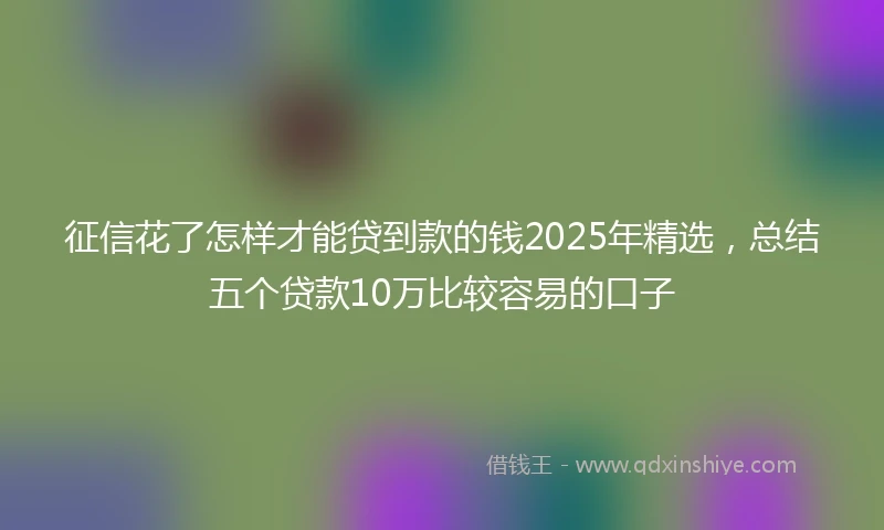 征信花了怎样才能贷到款的钱2025年精选，总结五个贷款10万比较容易的口子