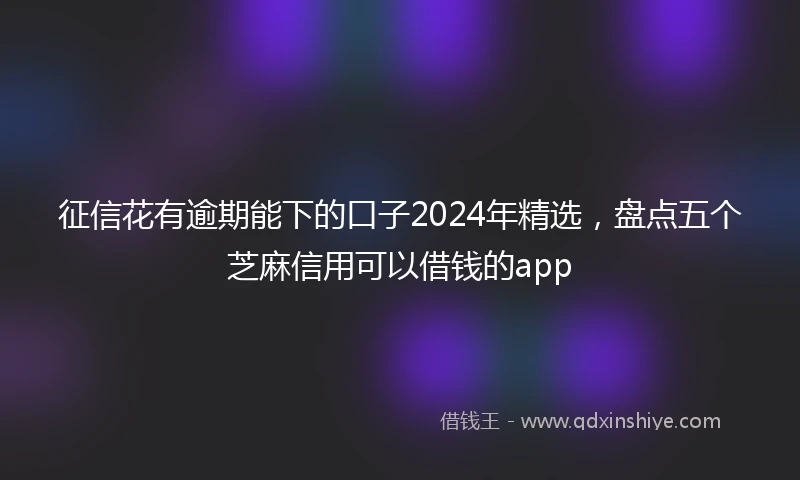 征信花有逾期能下的口子2024年精选，盘点五个芝麻信用可以借钱的app