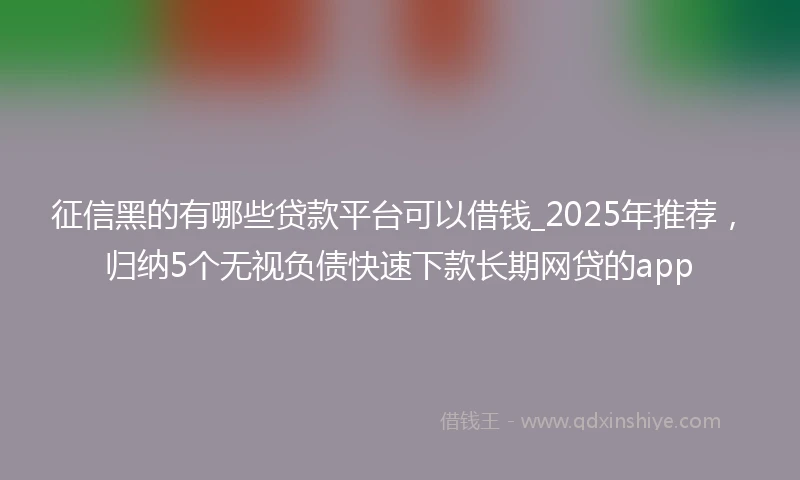 征信黑的有哪些贷款平台可以借钱_2025年推荐，归纳5个无视负债快速下款长期网贷的app