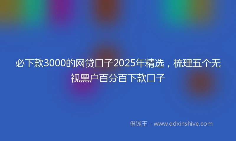 必下款3000的网贷口子2025年精选，梳理五个无视黑户百分百下款口子