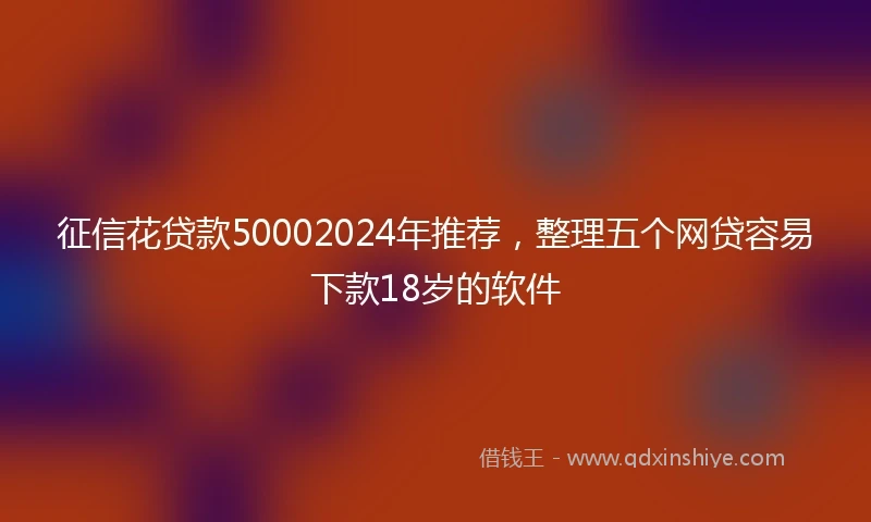 征信花贷款50002024年推荐，整理五个网贷容易下款18岁的软件