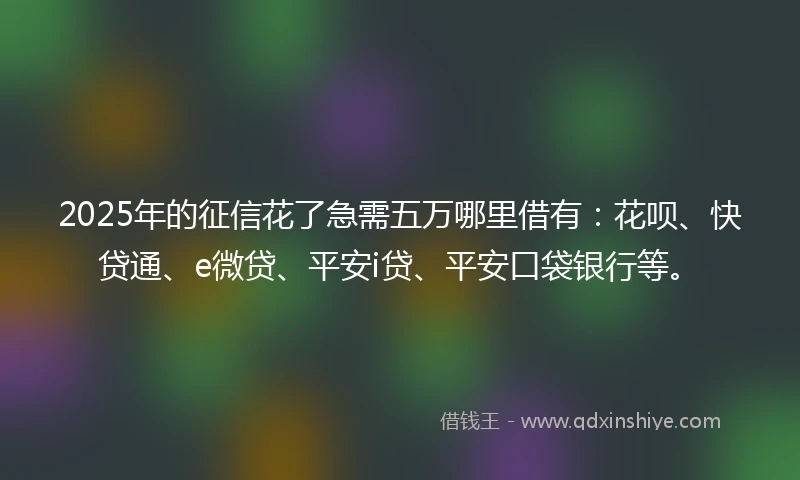 2025年的征信花了急需五万哪里借有：花呗、快贷通、e微贷、平安i贷、平安口袋银行等。