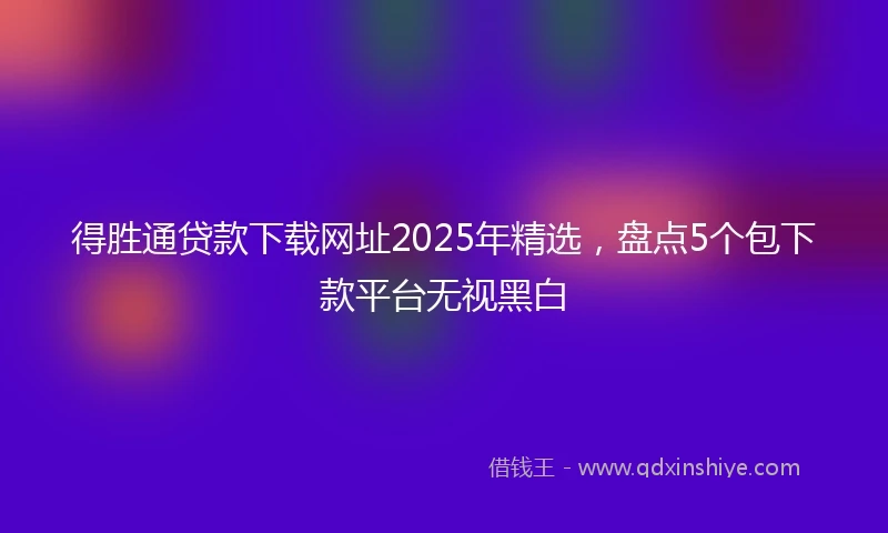 得胜通贷款下载网址2025年精选，盘点5个包下款平台无视黑白