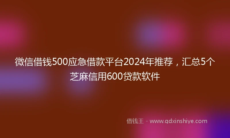 微信借钱500应急借款平台2024年推荐，汇总5个芝麻信用600贷款软件