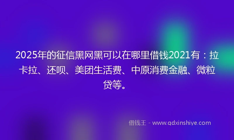 2025年的征信黑网黑可以在哪里借钱2021有：拉卡拉、还呗、美团生活费、中原消费金融、微粒贷等。