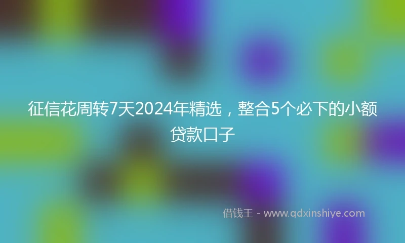 征信花周转7天2024年精选，整合5个必下的小额贷款口子