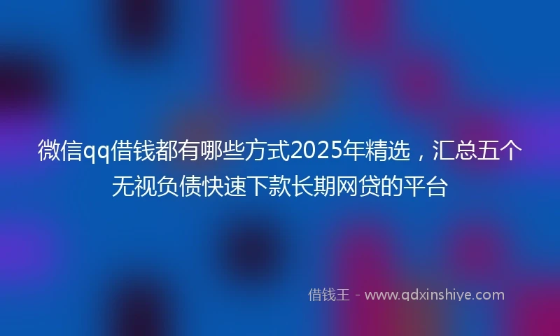 微信qq借钱都有哪些方式2025年精选，汇总五个无视负债快速下款长期网贷的平台