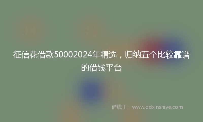 征信花借款50002024年精选，归纳五个比较靠谱的借钱平台