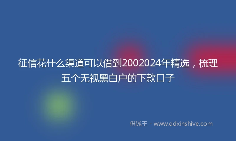 征信花什么渠道可以借到2002024年精选，梳理五个无视黑白户的下款口子