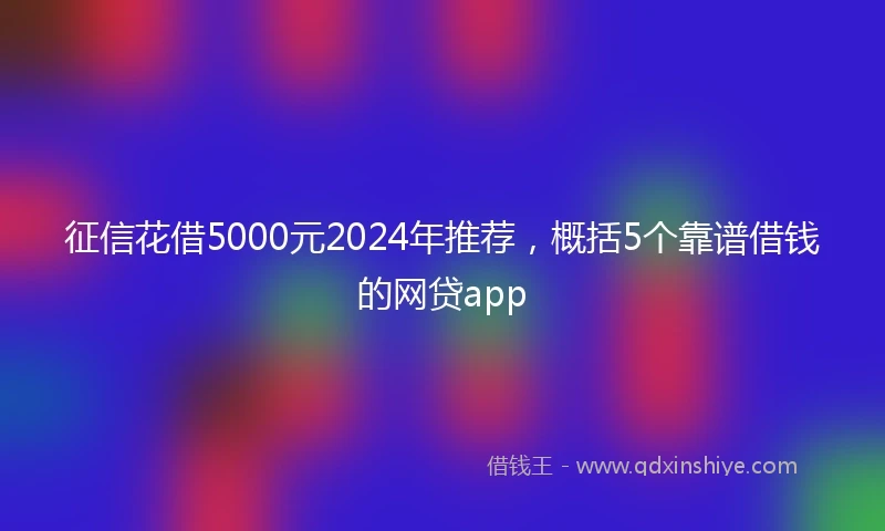 征信花借5000元2024年推荐，概括5个靠谱借钱的网贷app