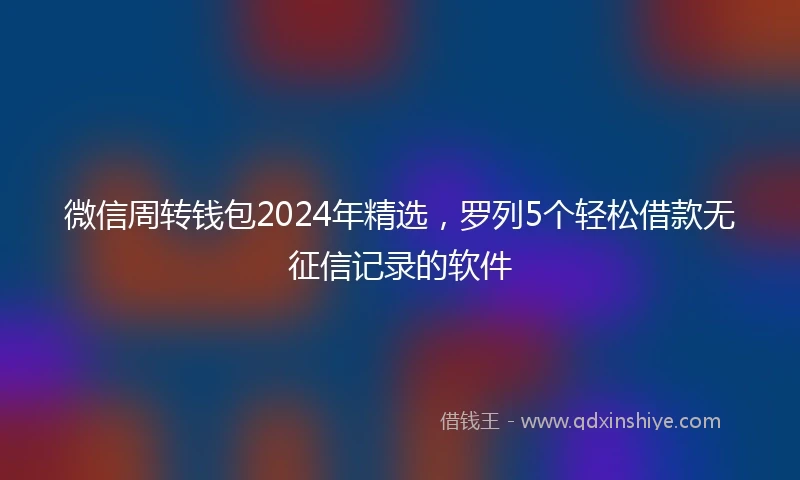 微信周转钱包2024年精选,罗列5个轻松借款无征信记录的软件