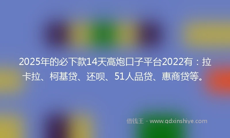 2025年的必下款14天高炮口子平台2022有：拉卡拉、柯基贷、还呗、51人品贷、惠商贷等。