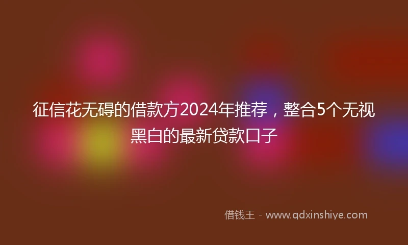 征信花无碍的借款方2024年推荐，整合5个无视黑白的最新贷款口子