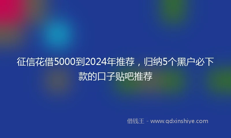 征信花借5000到2024年推荐，归纳5个黑户必下款的口子贴吧推荐