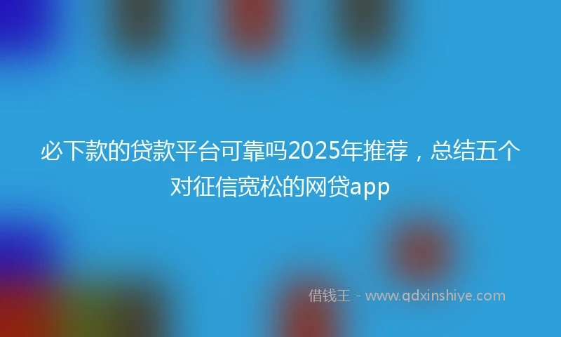 必下款的贷款平台可靠吗2025年推荐，总结五个对征信宽松的网贷app