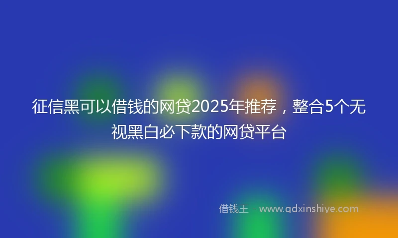 征信黑可以借钱的网贷2025年推荐，整合5个无视黑白必下款的网贷平台