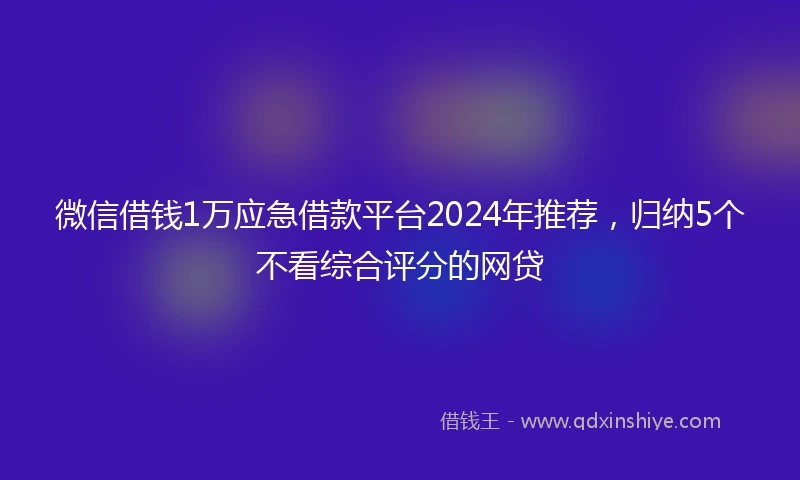 微信借钱1万应急借款平台2024年推荐，归纳5个不看综合评分的网贷