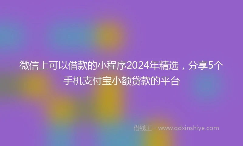微信上可以借款的小程序2024年精选，分享5个手机支付宝小额贷款的平台