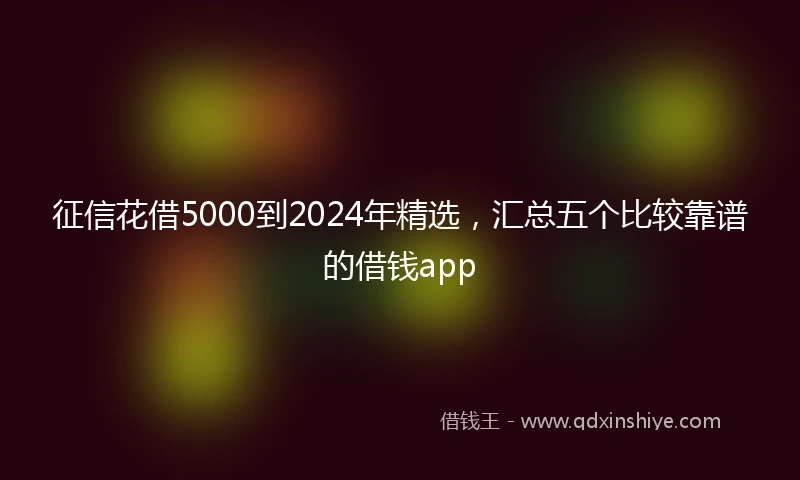 征信花借5000到2024年精选，汇总五个比较靠谱的借钱app