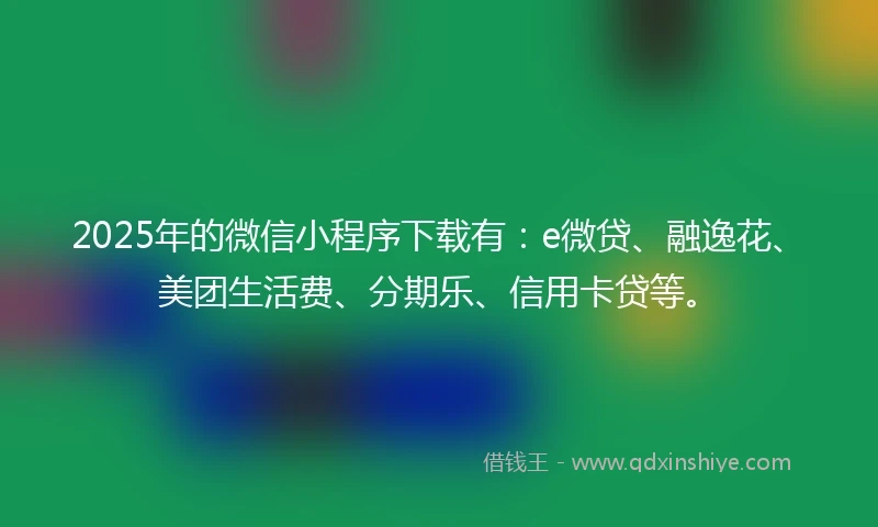 2025年的微信小程序下载有：e微贷、融逸花、美团生活费、分期乐、信用卡贷等。