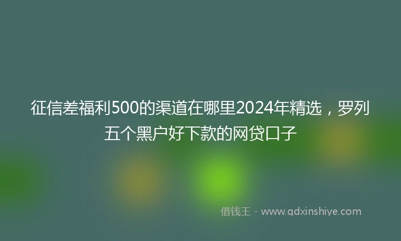 征信差福利500的渠道在哪里2024年精选，罗列五个黑户好下款的网贷口子