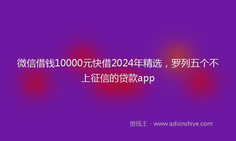 微信借钱10000元快借2024年精选，罗列五个不上征信的贷款app