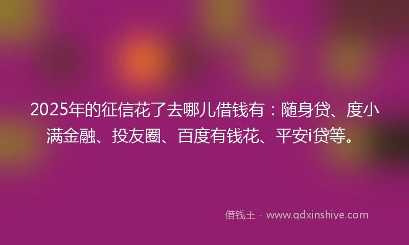 2025年的征信花了去哪儿借钱有：随身贷、度小满金融、投友圈、百度有钱花、平安i贷等。