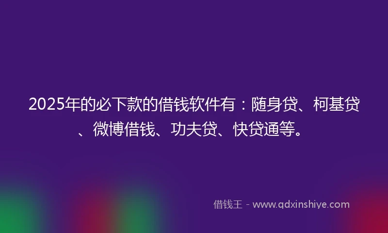 2025年的必下款的借钱软件有：随身贷、柯基贷、微博借钱、功夫贷、快贷通等。